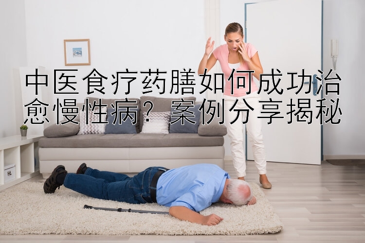 中医食疗药膳如何成功治愈慢性病？案例分享揭秘