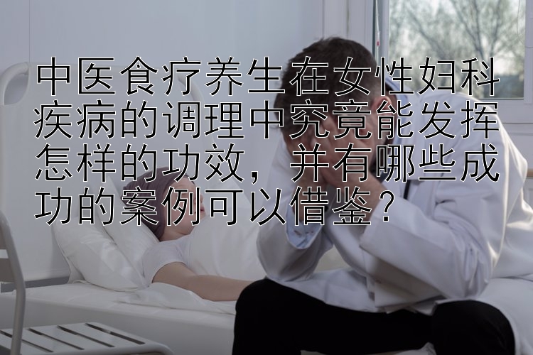 中医食疗养生在女性妇科疾病的调理中究竟能发挥怎样的功效，并有哪些成功的案例可以借鉴？