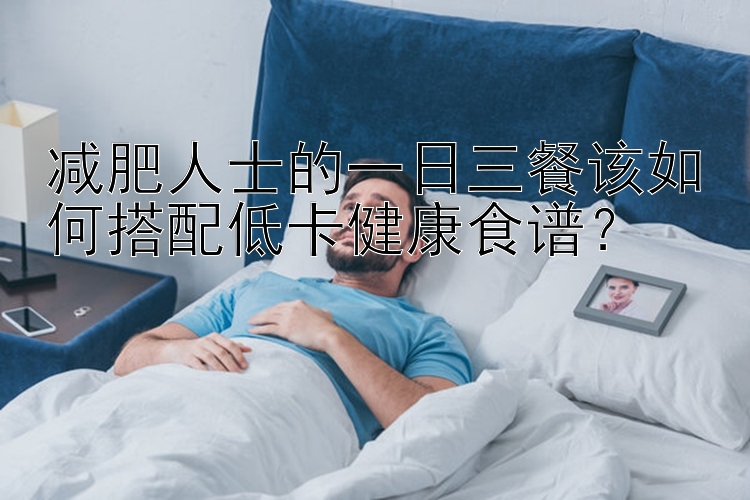 减肥人士的一日三餐该如何搭配低卡健康食谱？