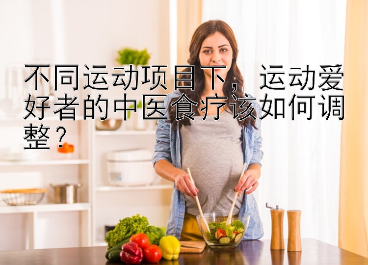 不同运动项目下，运动爱好者的中医食疗该如何调整？