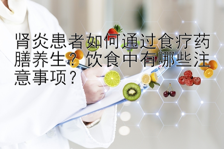 肾炎患者如何通过食疗药膳养生？饮食中有哪些注意事项？