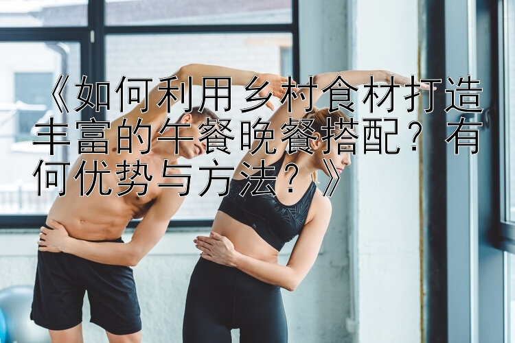 《如何利用乡村食材打造丰富的午餐晚餐搭配？有何优势与方法？》