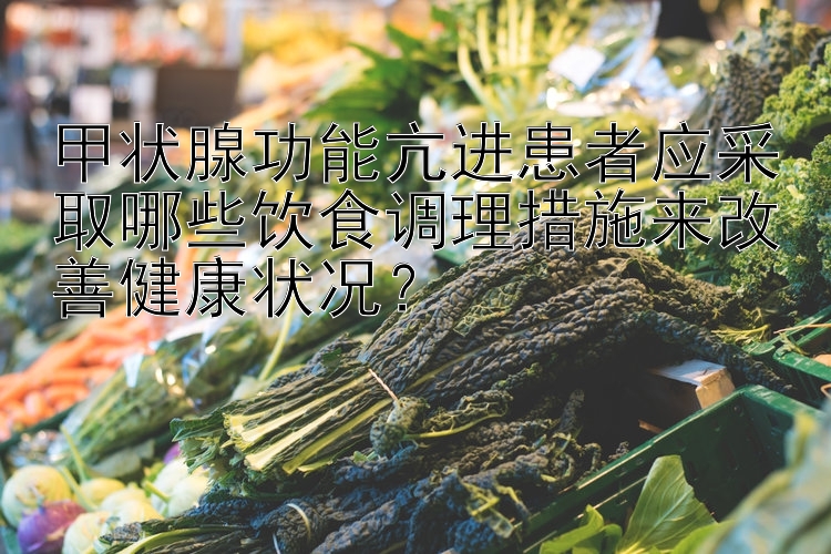 甲状腺功能亢进患者应采取哪些饮食调理措施来改善健康状况？