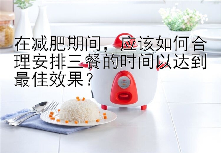 在减肥期间，应该如何合理安排三餐的时间以达到最佳效果？