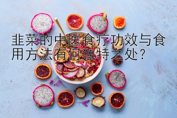 韭菜的中医食疗功效与食用方法有何独特之处？