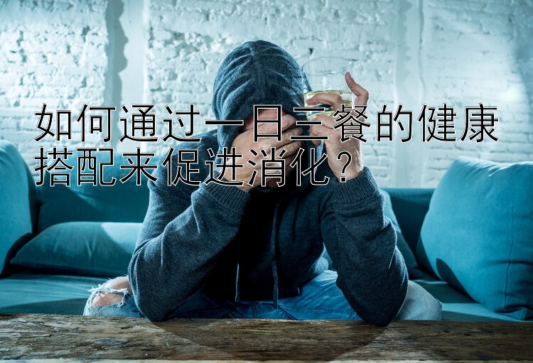 如何通过一日三餐的健康搭配来促进消化？