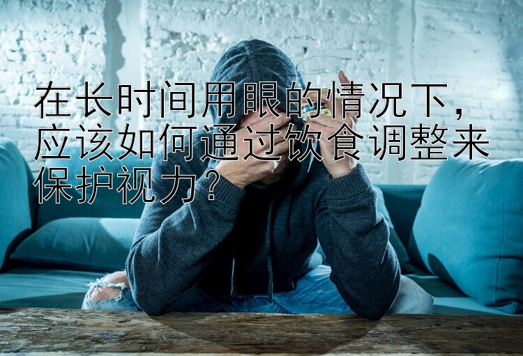 在长时间用眼的情况下，应该如何通过饮食调整来保护视力？