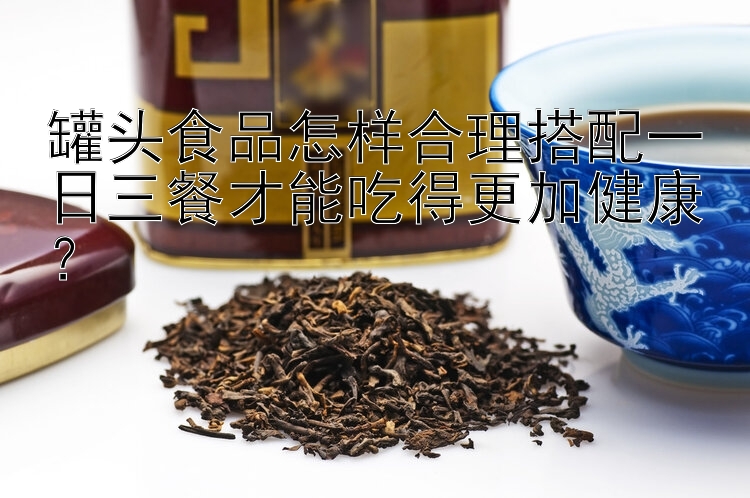 罐头食品怎样合理搭配一日三餐才能吃得更加健康？