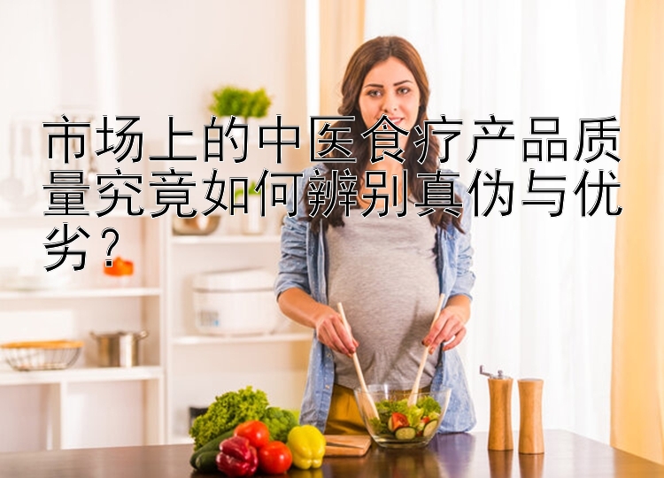 市场上的中医食疗产品质量究竟如何辨别真伪与优劣？