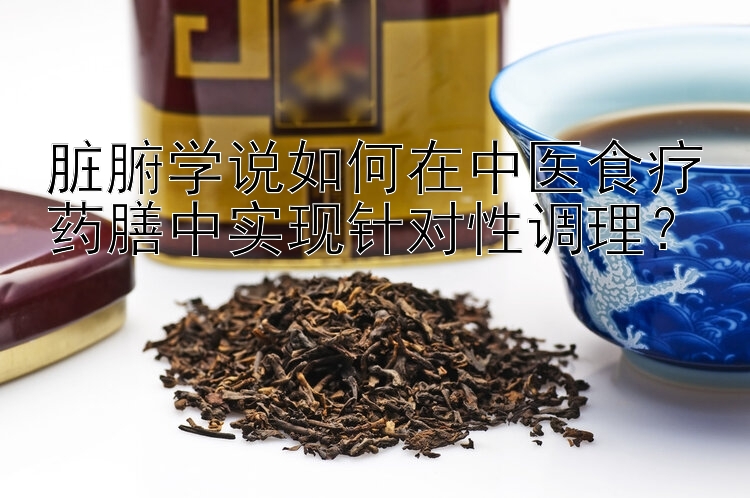 脏腑学说如何在中医食疗药膳中实现针对性调理？