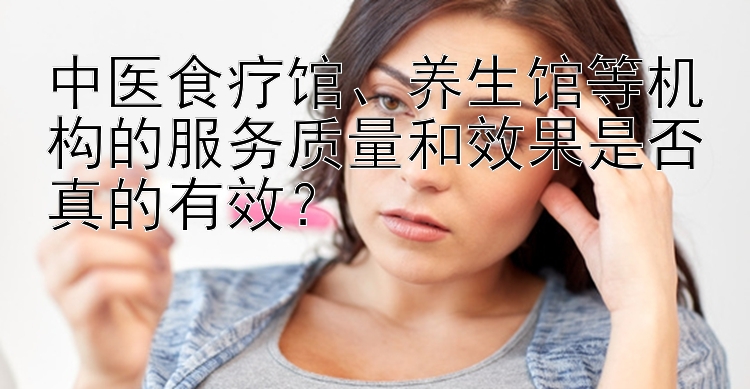 中医食疗馆、养生馆等机构的服务质量和效果是否真的有效？