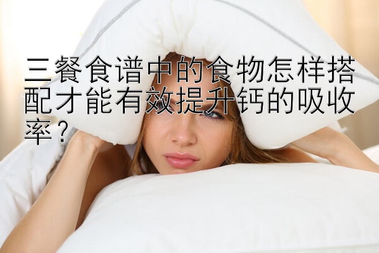 三餐食谱中的食物怎样搭配才能有效提升钙的吸收率？