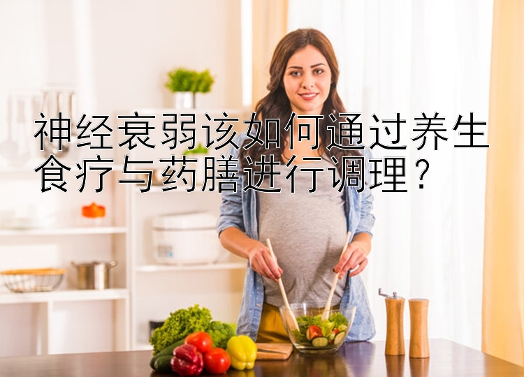 神经衰弱该如何通过养生食疗与药膳进行调理？