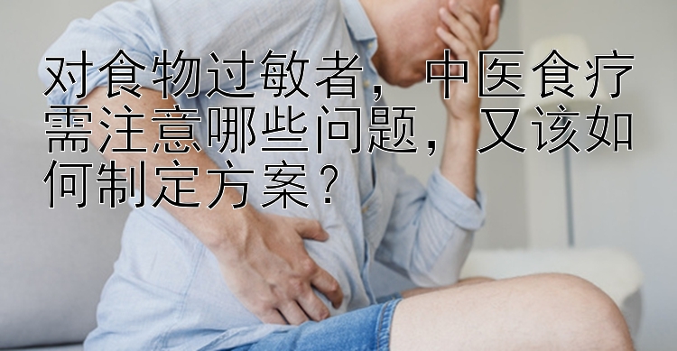 对食物过敏者，中医食疗需注意哪些问题，又该如何制定方案？