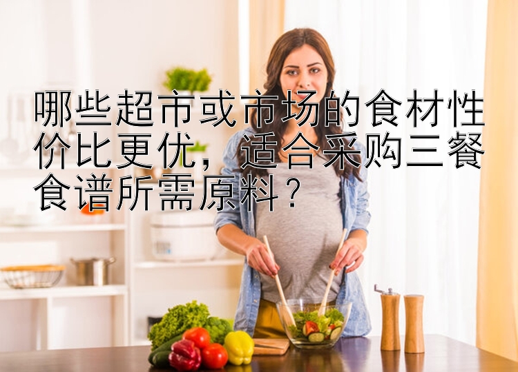 哪些超市或市场的食材性价比更优，适合采购三餐食谱所需原料？