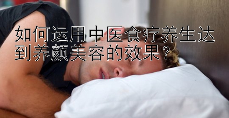 如何运用中医食疗养生达到养颜美容的效果？