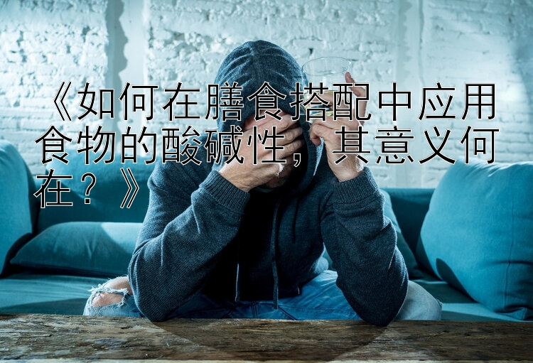 《如何在膳食搭配中应用食物的酸碱性，其意义何在？》