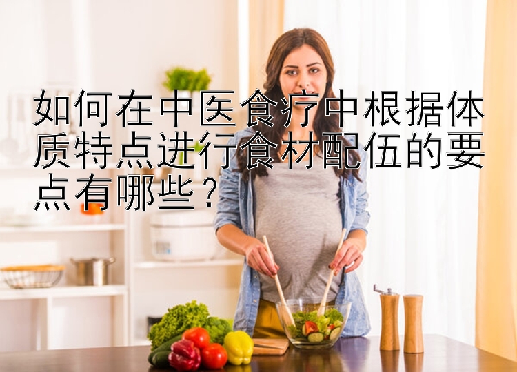 如何在中医食疗中根据体质特点进行食材配伍的要点有哪些？