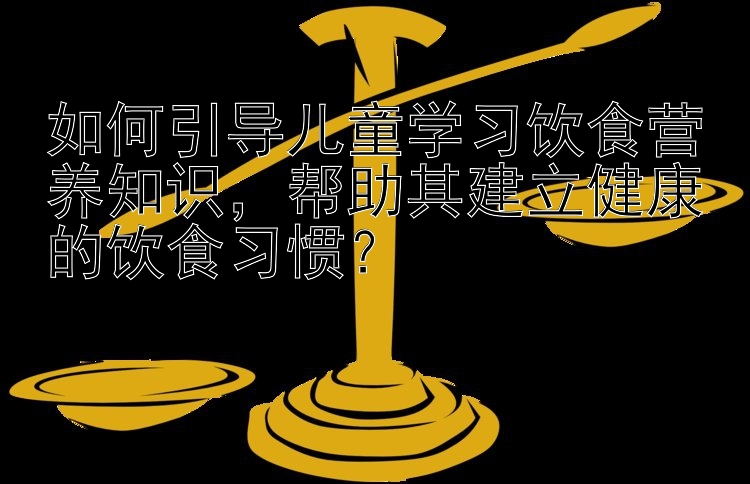 如何引导儿童学习饮食营养知识，帮助其建立健康的饮食习惯？