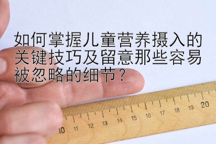 如何掌握儿童营养摄入的关键技巧及留意那些容易被忽略的细节？