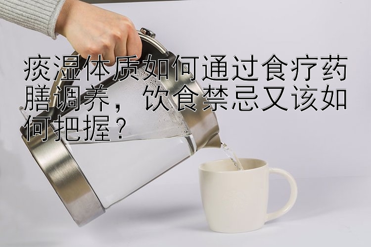 痰湿体质如何通过食疗药膳调养，饮食禁忌又该如何把握？