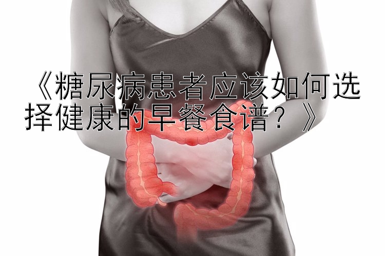 《糖尿病患者应该如何选择健康的早餐食谱？》