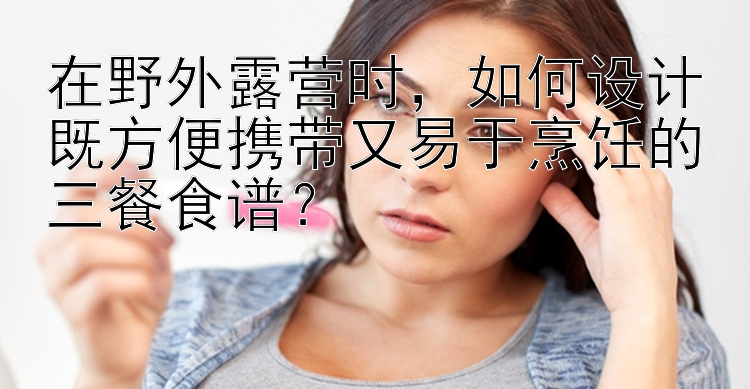 在野外露营时，如何设计既方便携带又易于烹饪的三餐食谱？