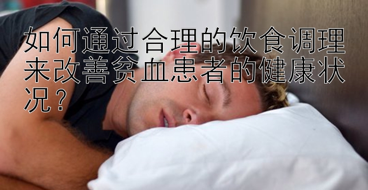 如何通过合理的饮食调理来改善贫血患者的健康状况？