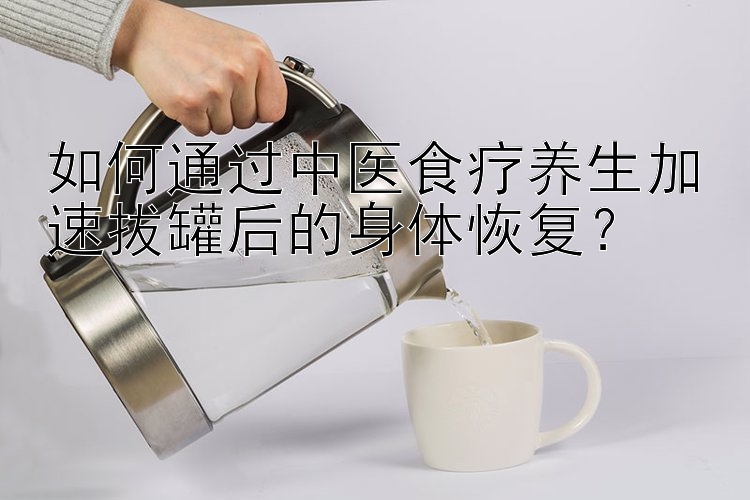 如何通过中医食疗养生加速拔罐后的身体恢复？