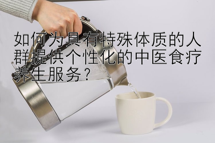 如何为具有特殊体质的人群提供个性化的中医食疗养生服务？