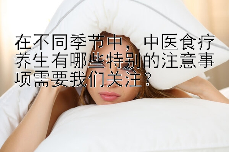 在不同季节中，中医食疗养生有哪些特别的注意事项需要我们关注？