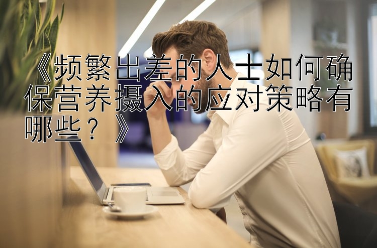 《频繁出差的人士如何确保营养摄入的应对策略有哪些？》