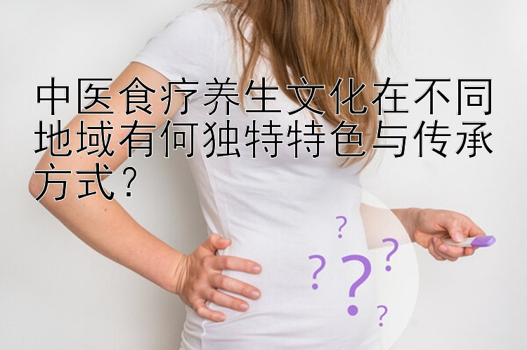 中医食疗养生文化在不同地域有何独特特色与传承方式？