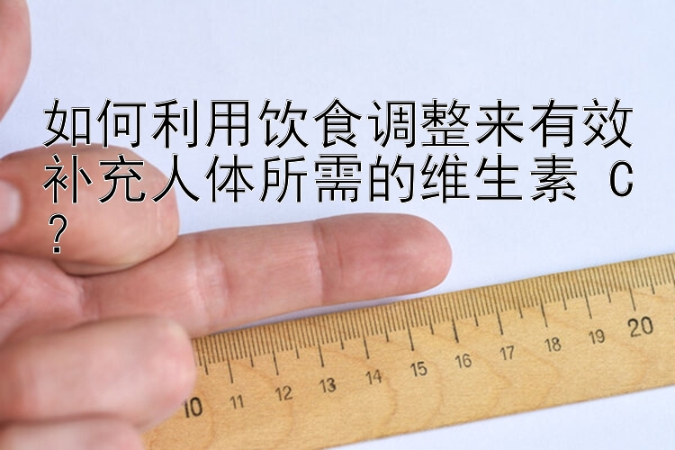 如何利用饮食调整来有效补充人体所需的维生素 C？