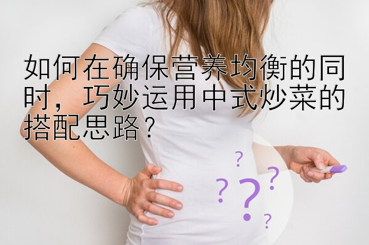 如何在确保营养均衡的同时，巧妙运用中式炒菜的搭配思路？