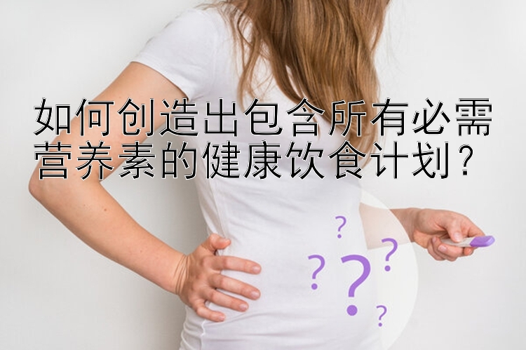 如何创造出包含所有必需营养素的健康饮食计划？