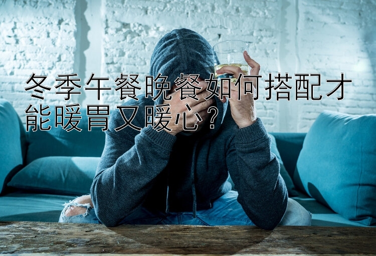 冬季午餐晚餐如何搭配才能暖胃又暖心？