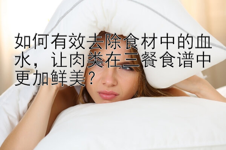 如何有效去除食材中的血水，让肉类在三餐食谱中更加鲜美？