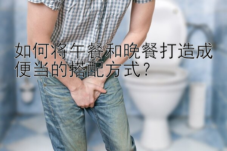 如何将午餐和晚餐打造成便当的搭配方式？