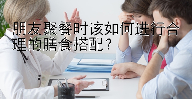 朋友聚餐时该如何进行合理的膳食搭配？