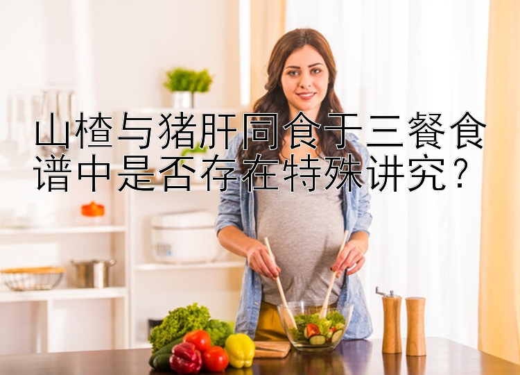 山楂与猪肝同食于三餐食谱中是否存在特殊讲究？