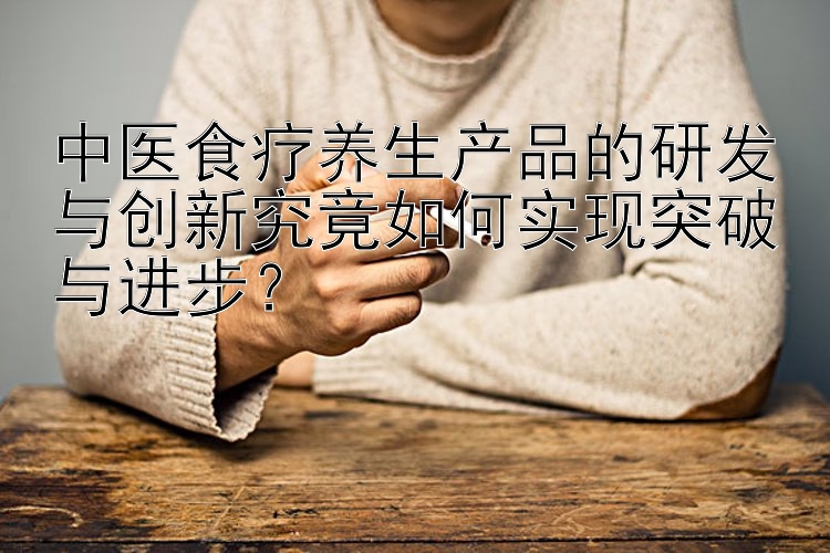 中医食疗养生产品的研发与创新究竟如何实现突破与进步？