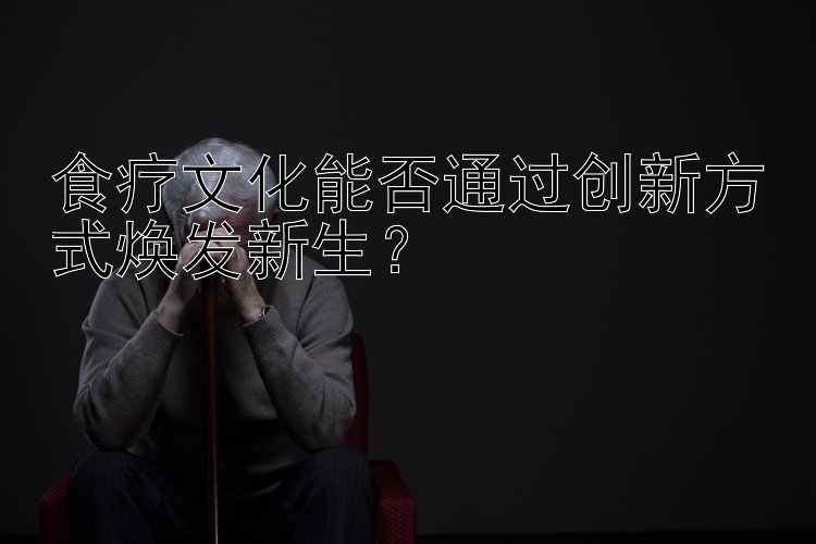 食疗文化能否通过创新方式焕发新生？