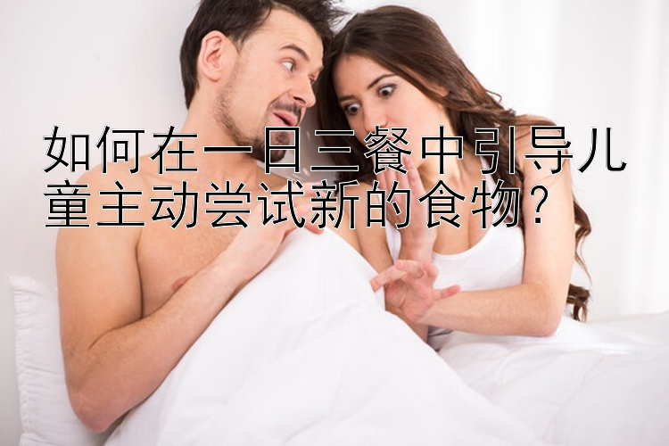 如何在一日三餐中引导儿童主动尝试新的食物？