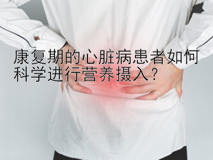 康复期的心脏病患者如何科学进行营养摄入？