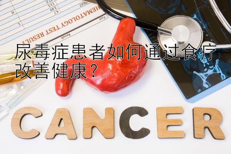 尿毒症患者如何通过食疗改善健康？