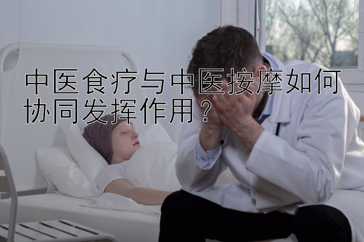 中医食疗与中医按摩如何协同发挥作用？