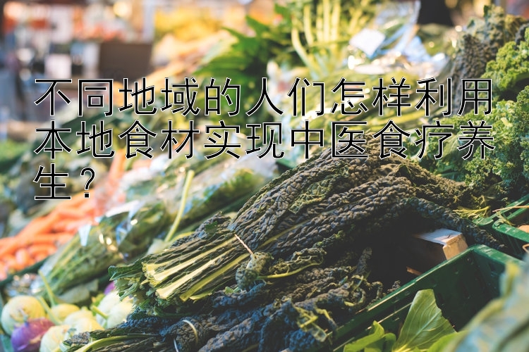 不同地域的人们怎样利用本地食材实现中医食疗养生？