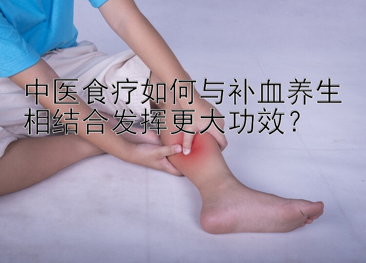 中医食疗如何与补血养生相结合发挥更大功效？