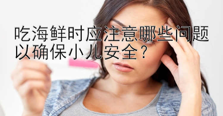 吃海鲜时应注意哪些问题以确保小儿安全？